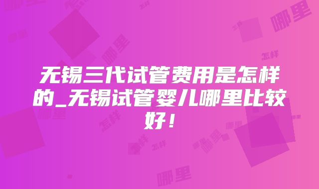 无锡三代试管费用是怎样的_无锡试管婴儿哪里比较好！