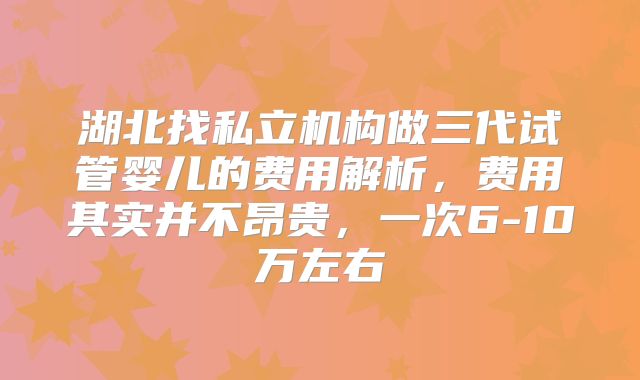 湖北找私立机构做三代试管婴儿的费用解析，费用其实并不昂贵，一次6-10万左右