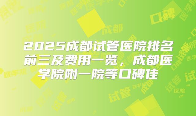 2025成都试管医院排名前三及费用一览，成都医学院附一院等口碑佳