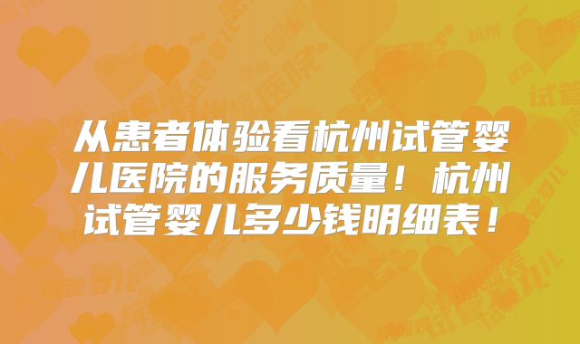 从患者体验看杭州试管婴儿医院的服务质量！杭州试管婴儿多少钱明细表！
