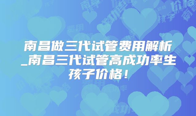 南昌做三代试管费用解析_南昌三代试管高成功率生孩子价格！