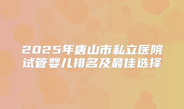 2025年唐山市私立医院试管婴儿排名及最佳选择