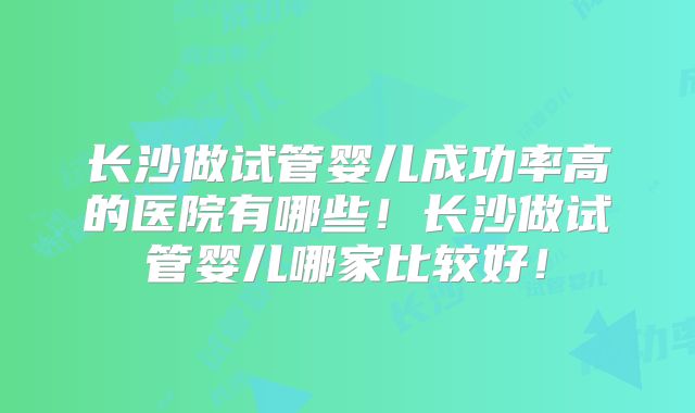 长沙做试管婴儿成功率高的医院有哪些！长沙做试管婴儿哪家比较好！