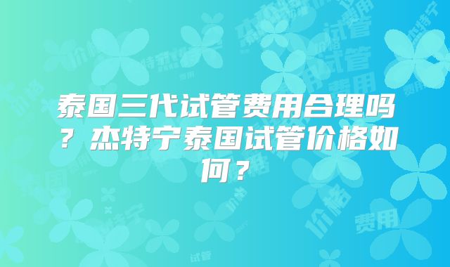 泰国三代试管费用合理吗？杰特宁泰国试管价格如何？
