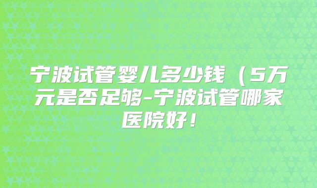 宁波试管婴儿多少钱（5万元是否足够-宁波试管哪家医院好！