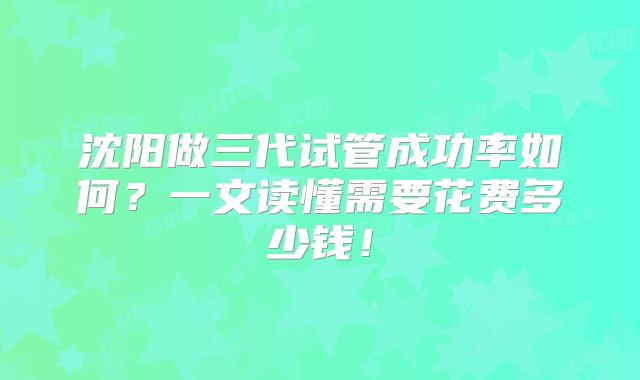 沈阳做三代试管成功率如何？一文读懂需要花费多少钱！