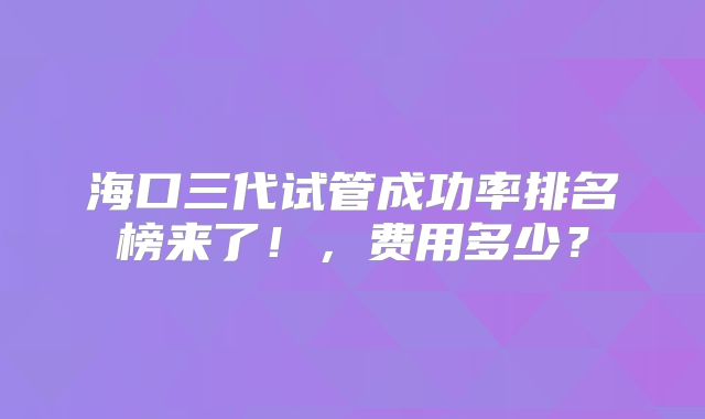 海口三代试管成功率排名榜来了！，费用多少？