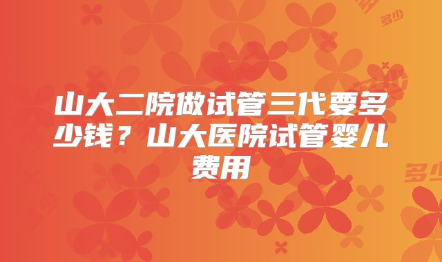 山大二院做试管三代要多少钱?山大医院试管婴儿费用