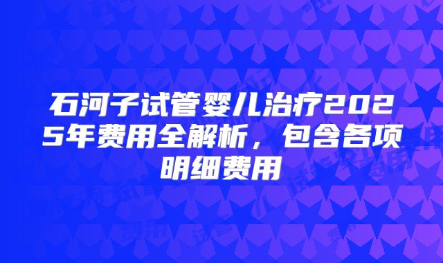 石河子试管婴儿治疗2025年费用全解析,包含各项明细费用
