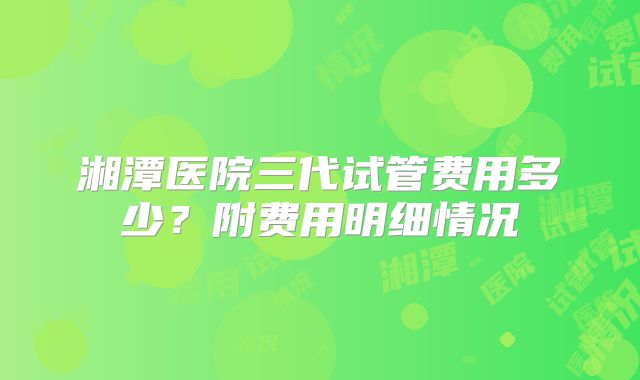 湘潭医院三代试管费用多少？附费用明细情况