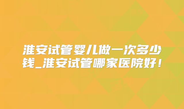 淮安试管婴儿做一次多少钱_淮安试管哪家医院好!