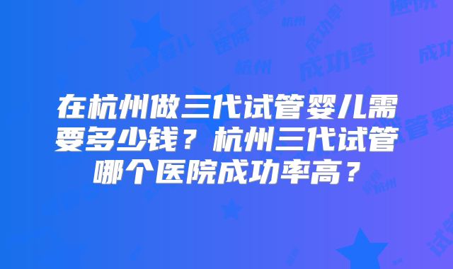 在杭州做三代试管婴儿需要多少钱？杭州三代试管哪个医院成功率高？