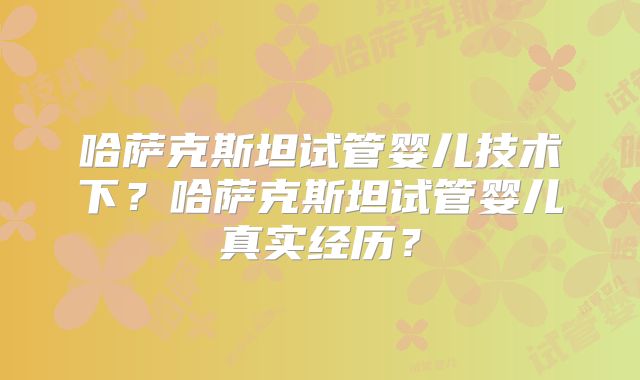 哈萨克斯坦试管婴儿技术下？哈萨克斯坦试管婴儿真实经历？
