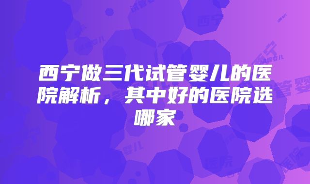 西宁做三代试管婴儿的医院解析，其中好的医院选哪家