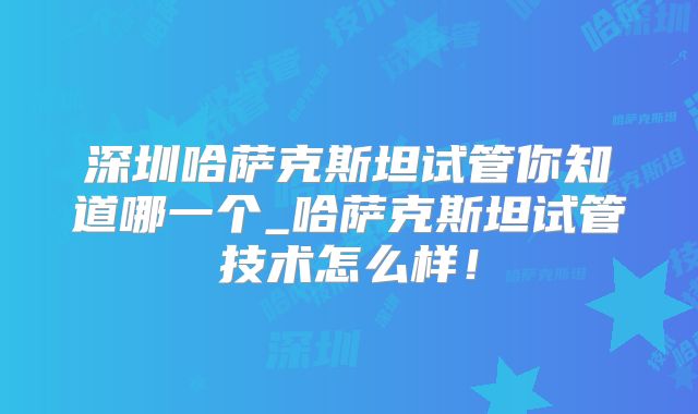深圳哈萨克斯坦试管你知道哪一个_哈萨克斯坦试管技术怎么样!