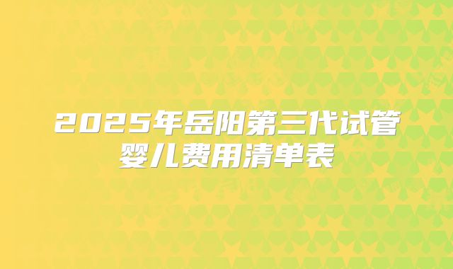 2025年岳阳第三代试管婴儿费用清单表