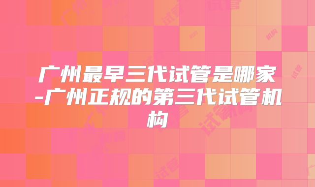 广州最早三代试管是哪家-广州正规的第三代试管机构