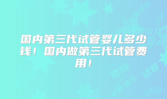 国内第三代试管婴儿多少钱！国内做第三代试管费用！