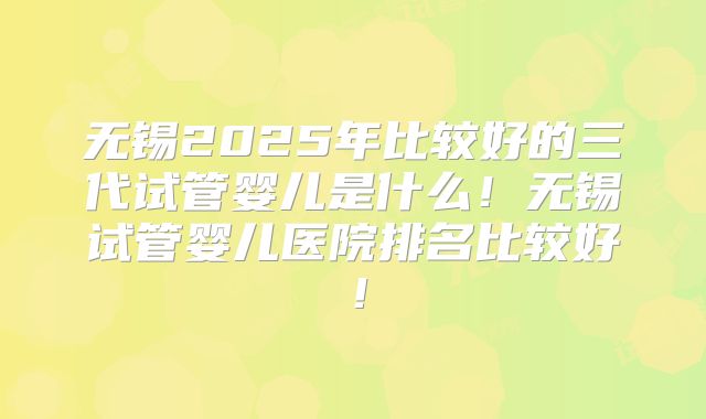 无锡2025年比较好的三代试管婴儿是什么！无锡试管婴儿医院排名比较好！