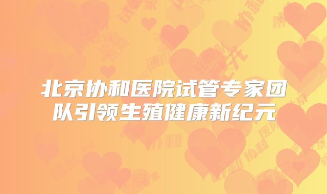 北京协和医院试管专家团队引领生殖健康新纪元