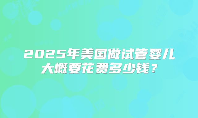 2025年美国做试管婴儿大概要花费多少钱？