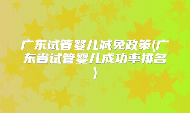 广东试管婴儿减免政策(广东省试管婴儿成功率排名)