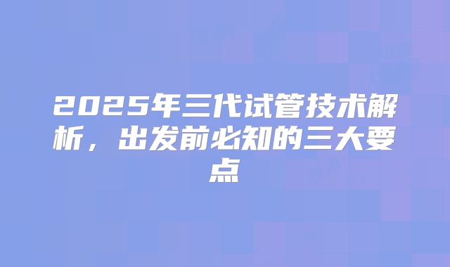 2025年三代试管技术解析，出发前必知的三大要点