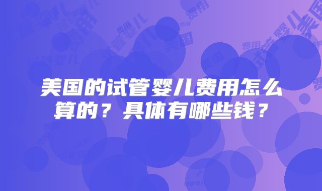美国的试管婴儿费用怎么算的？具体有哪些钱？