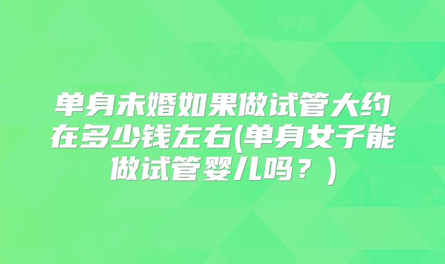 单身未婚如果做试管大约在多少钱左右(单身女子能做试管婴儿吗?)