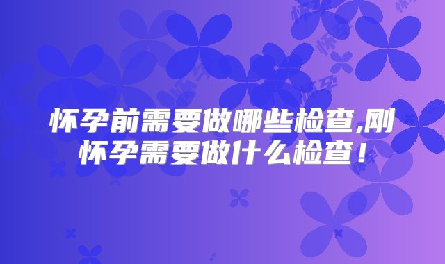 怀孕前需要做哪些检查,刚怀孕需要做什么检查！