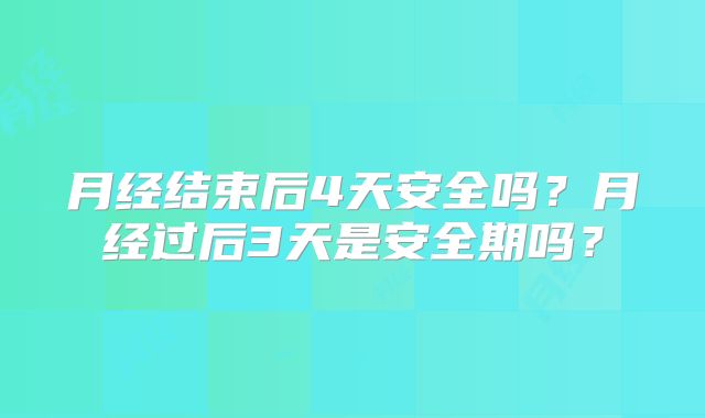 月经结束后4天安全吗？月经过后3天是安全期吗？