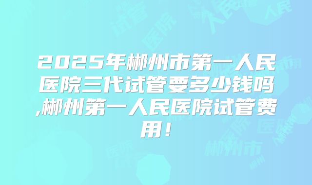 2025年郴州市第一人民医院三代试管要多少钱吗,郴州第一人民医院试管费用！