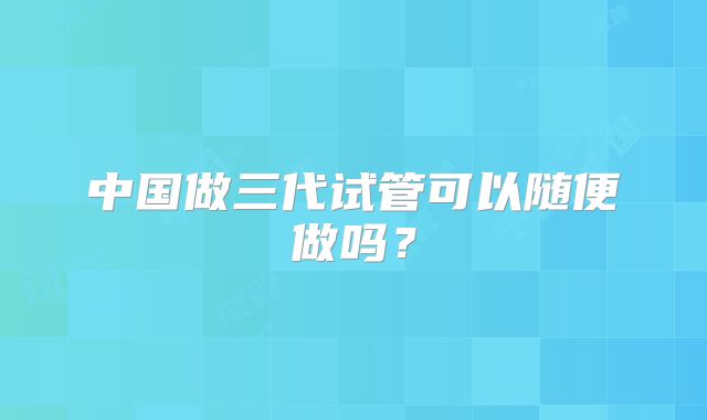 中国做三代试管可以随便做吗？