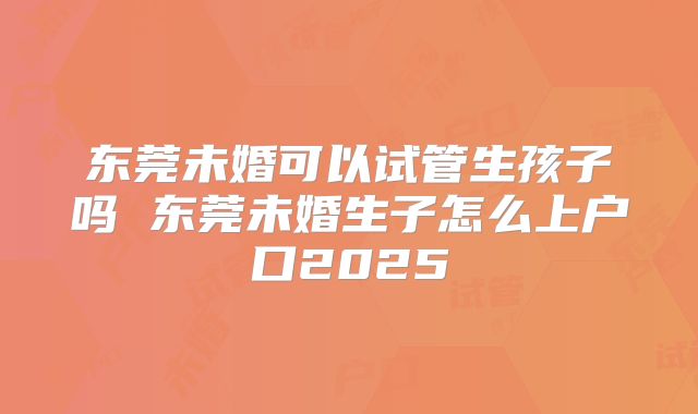 东莞未婚可以试管生孩子吗 东莞未婚生子怎么上户口2025