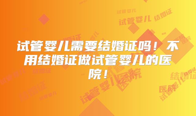试管婴儿需要结婚证吗！不用结婚证做试管婴儿的医院！