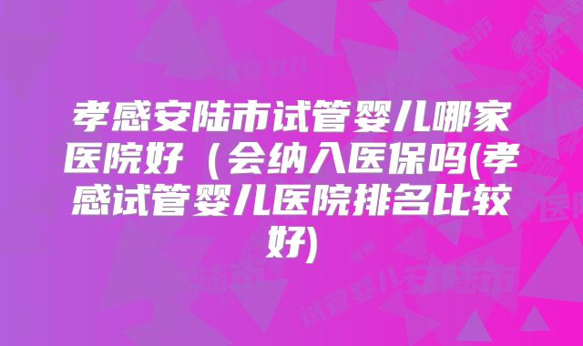 孝感安陆市试管婴儿哪家医院好（会纳入医保吗(孝感试管婴儿医院排名比较好)