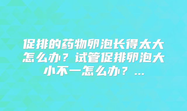促排的药物卵泡长得太大怎么办？试管促排卵泡大小不一怎么办？...