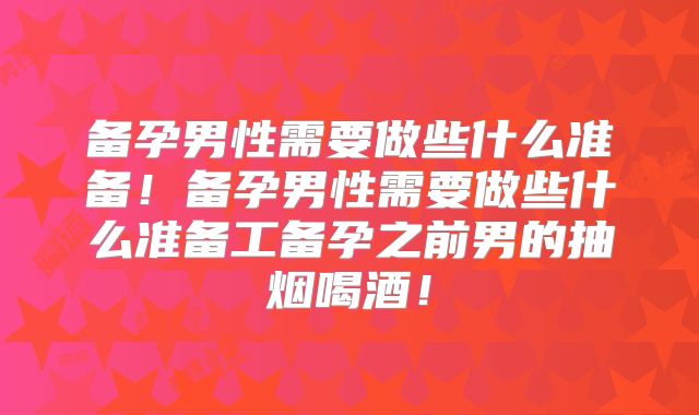 备孕男性需要做些什么准备！备孕男性需要做些什么准备工备孕之前男的抽烟喝酒！