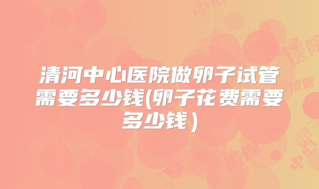 清河中心医院做卵子试管需要多少钱(卵子花费需要多少钱）