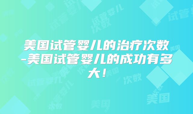 美国试管婴儿的治疗次数-美国试管婴儿的成功有多大!