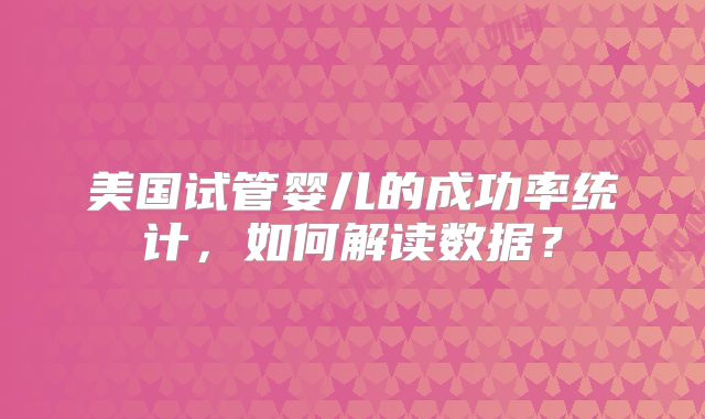 美国试管婴儿的成功率统计，如何解读数据？