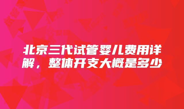北京三代试管婴儿费用详解，整体开支大概是多少