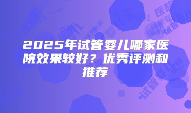 2025年试管婴儿哪家医院效果较好？优秀评测和推荐