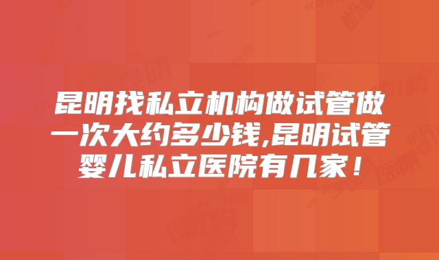 昆明找私立机构做试管做一次大约多少钱,昆明试管婴儿私立医院有几家！