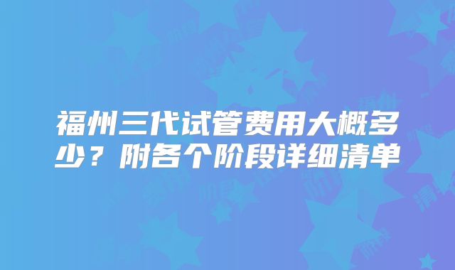 福州三代试管费用大概多少？附各个阶段详细清单