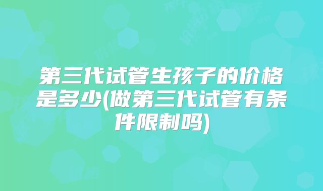 第三代试管生孩子的价格是多少(做第三代试管有条件限制吗)