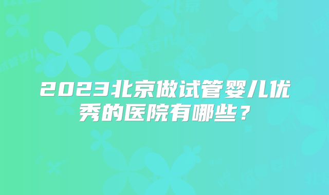 2023北京做试管婴儿优秀的医院有哪些？