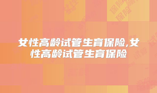 女性高龄试管生育保险,女性高龄试管生育保险