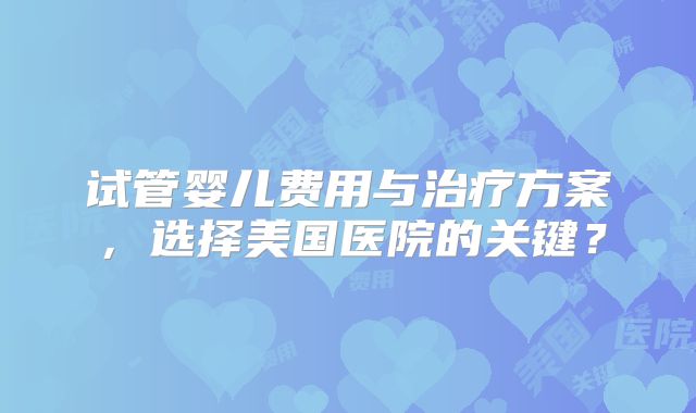 试管婴儿费用与治疗方案，选择美国医院的关键？