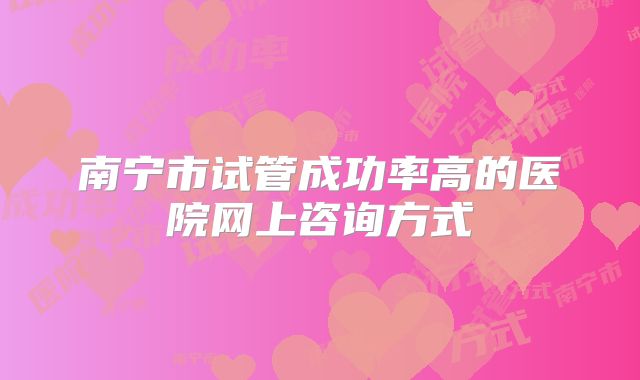 南宁市试管成功率高的医院网上咨询方式